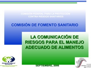 COMISIÓN FEDERAL PARA LA PROTECCIÓN
CONTRA RIESGOS SANITARIOS
COMISIÓN DE FOMENTO SANITARIO
LA COMUNICACIÓN DELA COMUNICACIÓN DE
RIESGOS PARA EL MANEJORIESGOS PARA EL MANEJO
ADECUADO DE ALIMENTOSADECUADO DE ALIMENTOS
SEPTIEMBRE, 2006SEPTIEMBRE, 2006
 