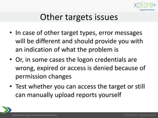 CoRePublisher Basic Troubleshooting Guidelines
• In case of other target types, error messages
will be different and should provide you with
an indication of what the problem is
• Or, in some cases the logon credentials are
wrong, expired or access is denied because of
permission changes
• Test whether you can access the target or still
can manually upload reports yourself
Other targets issues
 