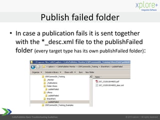 CoRePublisher Basic Troubleshooting Guidelines
• In case a publication fails it is sent together
with the *_desc.xml file to the publishFailed
folder (every target type has its own publishFailed folder):
Publish failed folder
 
