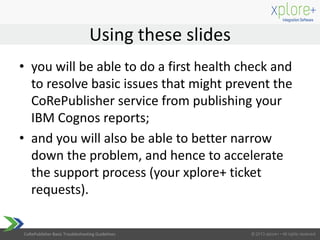CoRePublisher Basic Troubleshooting Guidelines
Using these slides
• you will be able to do a first health check and
to resolve basic issues that might prevent the
CoRePublisher service from publishing your
IBM Cognos reports;
• and you will also be able to better narrow
down the problem, and hence to accelerate
the support process (your xplore+ ticket
requests).
 