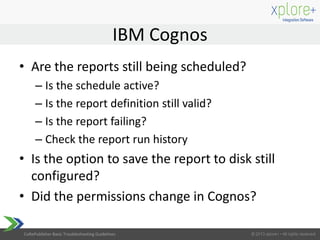 CoRePublisher Basic Troubleshooting Guidelines
• Are the reports still being scheduled?
– Is the schedule active?
– Is the report definition still valid?
– Is the report failing?
– Check the report run history
• Is the option to save the report to disk still
configured?
• Did the permissions change in Cognos?
IBM Cognos
 