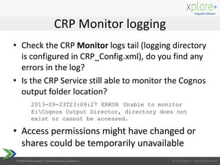 CoRePublisher Basic Troubleshooting Guidelines
• Check the CRP Monitor logs tail (logging directory
is configured in CRP_Config.xml), do you find any
errors in the log?
• Is the CRP Service still able to monitor the Cognos
output folder location?
2013-09-23T23:09:27 ERROR Unable to monitor
E:Cognos Output Director, directory does not
exist or cannot be accessed.
• Access permissions might have changed or
shares could be temporarily unavailable
CRP Monitor logging
 