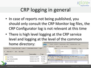CoRePublisher Basic Troubleshooting Guidelines
• In case of reports not being published, you
should only consult the CRP Monitor log files, the
CRP Configurator log is not relevant at this time
• There is high level logging at the CRP service
level and logging at the level of the common
home directory:
CRP logging in general
 