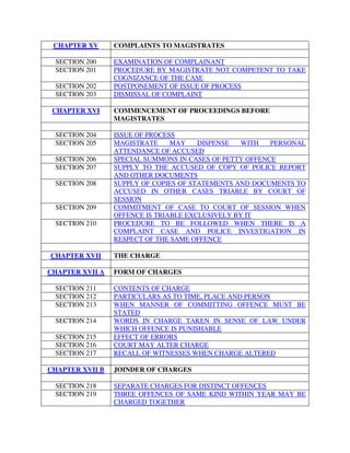 CHAPTER XV COMPLAINTS TO MAGISTRATES
SECTION 200 EXAMINATION OF COMPLAINANT
SECTION 201 PROCEDURE BY MAGISTRATE NOT COMPETENT TO TAKE
COGNIZANCE OF THE CASE
SECTION 202 POSTPONEMENT OF ISSUE OF PROCESS
SECTION 203 DISMISSAL OF COMPLAINT
CHAPTER XVI COMMENCEMENT OF PROCEEDINGS BEFORE
MAGISTRATES
SECTION 204 ISSUE OF PROCESS
SECTION 205 MAGISTRATE MAY DISPENSE WITH PERSONAL
ATTENDANCE OF ACCUSED
SECTION 206 SPECIAL SUMMONS IN CASES OF PETTY OFFENCE
SECTION 207 SUPPLY TO THE ACCUSED OF COPY OF POLICE REPORT
AND OTHER DOCUMENTS
SECTION 208 SUPPLY OF COPIES OF STATEMENTS AND DOCUMENTS TO
ACCUSED IN OTHER CASES TRIABLE BY COURT OF
SESSION
SECTION 209 COMMITMENT OF CASE TO COURT OF SESSION WHEN
OFFENCE IS TRIABLE EXCLUSIVELY BY IT
SECTION 210 PROCEDURE TO BE FOLLOWED WHEN THERE IS A
COMPLAINT CASE AND POLICE INVESTIGATION IN
RESPECT OF THE SAME OFFENCE
CHAPTER XVII THE CHARGE
CHAPTER XVII A FORM OF CHARGES
SECTION 211 CONTENTS OF CHARGE
SECTION 212 PARTICULARS AS TO TIME, PLACE AND PERSON
SECTION 213 WHEN MANNER OF COMMITTING OFFENCE MUST BE
STATED
SECTION 214 WORDS IN CHARGE TAKEN IN SENSE OF LAW UNDER
WHICH OFFENCE IS PUNISHABLE
SECTION 215 EFFECT OF ERRORS
SECTION 216 COURT MAY ALTER CHARGE
SECTION 217 RECALL OF WITNESSES WHEN CHARGE ALTERED
CHAPTER XVII B JOINDER OF CHARGES
SECTION 218 SEPARATE CHARGES FOR DISTINCT OFFENCES
SECTION 219 THREE OFFENCES OF SAME KIND WITHIN YEAR MAY BE
CHARGED TOGETHER
 