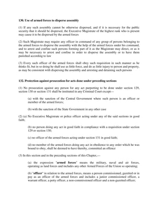 130. Use of armed forces to disperse assembly
(1) If any such assembly cannot be otherwise dispersed, and if it is necessary for the public
security that it should be dispersed, the Executive Magistrate of the highest rank who is present
may cause it to be dispersed by the armed forces
(2) Such Magistrate may require any officer in command of any group of persons belonging to
the armed forces to disperse the assembly with the help of the armed forces under his command,
and to arrest and confine such persons forming part of it as the Magistrate may direct, or as it
may be necessary to arrest and confine in order to disperse the assembly or to have them
punished according to law
(3) Every such officer of the armed forces shall obey such requisition in such manner as he
thinks fit, but in so doing he shall use as little force, and do as little injury to person and property,
as may be consistent with dispersing the assembly and arresting and detaining such persons
132. Protection against prosecution for acts done under preceding sections
(1) No prosecution against any person for any act purporting to be done under section 129,
section 130 or section 131 shall be instituted in any Criminal Court except—
(a) with the sanction of the Central Government where such person is an officer or
member of the armed forces;
(b) with the sanction of the State Government in any other case
(2) (a) No Executive Magistrate or police officer acting under any of the said sections in good
faith;
(b) no person doing any act in good faith in compliance with a requisition under section
129 or section 130;
(c) no officer of the armed forces acting under section 131 in good faith;
(d) no member of the armed forces doing any act in obedience to any order which he was
bound to obey, shall be deemed to have thereby, committed an offence
(3) In this section and in the preceding sections of this Chapter,—
(a) the expression "armed forces" means the military, naval and air forces,
operating as land forces and includes any other Armed Forces of the Union so operating;
(b) "officer" in relation to the armed forces, means a person commissioned, gazetted or in
pay as an officer of the armed forces and includes a junior commissioned officer, a
warrant officer, a petty officer, a non-commissioned officer and a non-gazetted officer;
 