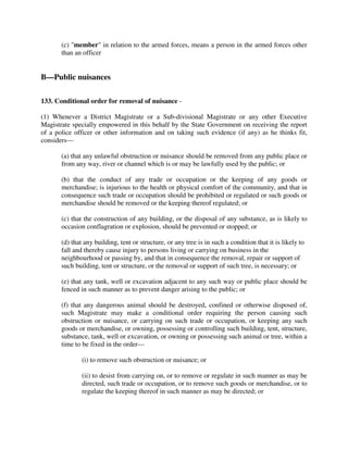 (c) "member" in relation to the armed forces, means a person in the armed forces other
than an officer
B—Public nuisances
133. Conditional order for removal of nuisance -
(1) Whenever a District Magistrate or a Sub-divisional Magistrate or any other Executive
Magistrate specially empowered in this behalf by the State Government on receiving the report
of a police officer or other information and on taking such evidence (if any) as he thinks fit,
considers—
(a) that any unlawful obstruction or nuisance should be removed from any public place or
from any way, river or channel which is or may be lawfully used by the public; or
(b) that the conduct of any trade or occupation or the keeping of any goods or
merchandise; is injurious to the health or physical comfort of the community, and that in
consequence such trade or occupation should be prohibited or regulated or such goods or
merchandise should be removed or the keeping thereof regulated; or
(c) that the construction of any building, or the disposal of any substance, as is likely to
occasion conflagration or explosion, should be prevented or stopped; or
(d) that any building, tent or structure, or any tree is in such a condition that it is likely to
fall and thereby cause injury to persons living or carrying on business in the
neighbourhood or passing by, and that in consequence the removal, repair or support of
such building, tent or structure, or the removal or support of such tree, is necessary; or
(e) that any tank, well or excavation adjacent to any such way or public place should be
fenced in such manner as to prevent danger arising to the public; or
(f) that any dangerous animal should be destroyed, confined or otherwise disposed of,
such Magistrate may make a conditional order requiring the person causing such
obstruction or nuisance, or carrying on such trade or occupation, or keeping any such
goods or merchandise, or owning, possessing or controlling such building, tent, structure,
substance, tank, well or excavation, or owning or possessing such animal or tree, within a
time to be fixed in the order—
(i) to remove such obstruction or nuisance; or
(ii) to desist from carrying on, or to remove or regulate in such manner as may be
directed, such trade or occupation, or to remove such goods or merchandise, or to
regulate the keeping thereof in such manner as may be directed; or
 
