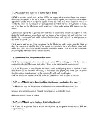 137. Procedure where existence of public right is denied -
(1) Where an order is made under section 113 for the purpose of preventing obstruction, nuisance
or danger to the public in the use of any way river, channel or place, the Magistrate shall, on the
appearance before him of the person against whom the order was made, question him as to
whether he denies the existence of any public right in respect of the way, river, channel or place,
and if he does so, the Magistrate shall, before proceeding under section 138, inquire into the
matter
(2) If in such inquiry the Magistrate finds that there is any reliable evidence in support of such
denial, he shall stay the proceedings until the matter of the existence of such right has been
decided by a competent Court; and if he finds that there is no such evidence, he shall proceed as
laid down in section 138
(3) A person who has, on being questioned by the Magistrate under sub-section (1), failed to
deny the existence of a public right of the nature therein referred to, or who, having made such
denial, has failed to adduce reliable evidence in support thereof, shall not in the subsequent
proceedings be permitted to make any such denial
138. Procedure where he appears to show cause
(1) If the person against whom an order under section 133 is made appears and shows cause
against the order, the Magistrate shall take evidence in the matter as in a summons-case
(2) If the Magistrate is satisfied that the order, either as originally made or subject to such
modification as he considers necessary, is reasonable and proper, the order shall be made
absolute without modification or, as the case may be, with such modification
(3) If the Magistrate is not so satisfied, no further proceedings shall be taken in the case
139. Power of Magistrate to direct local investigation and examination of an expert
The Magistrate may, for the purposes of an inquiry under section 137 or section 138—
(a) direct a local investigation to be made by such person as he thinks fit; or
(b) summon and examine an expert
140. Power of Magistrate to furnish written instructions, etc
(1) Where the Magistrate directs a local investigation by any person under section 139, the
Magistrate may—
 