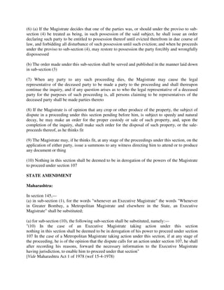 (6) (a) If the Magistrate decides that one of the parties was, or should under the proviso to sub-
section (4) be treated as being, in such possession of the said subject, he shall issue an order
declaring such party to be entitled to possession thereof until evicted therefrom in due course of
law, and forbidding all disturbance of such possession until such eviction; and when he proceeds
under the proviso to sub-section (4), may restore to possession the party forcibly and wrongfully
dispossessed
(b) The order made under this sub-section shall be served and published in the manner laid down
in sub-section (3)
(7) When any party to any such proceeding dies, the Magistrate may cause the legal
representative of the deceased party to be made a party to the proceeding and shall thereupon
continue the inquiry, and if any question arises as to who the legal representative of a deceased
party for the purposes of such proceeding is, all persons claiming to be representatives of the
deceased party shall be made parties thereto
(8) If the Magistrate is of opinion that any crop or other produce of the property, the subject of
dispute in a proceeding under this section pending before him, is subject to speedy and natural
decay, he may make an order for the proper custody or sale of such property, and, upon the
completion of the inquiry, shall make such order for the disposal of such property, or the sale-
proceeds thereof, as he thinks fit
(9) The Magistrate may, if he thinks fit, at any stage of the proceedings under this section, on the
application of either party, issue a summons to any witness directing him to attend or to produce
any document or thing
(10) Nothing in this section shall be deemed to be in derogation of the powers of the Magistrate
to proceed under section 107
STATE AMENDMENT
Maharashtra:
In section 145,—
(a) in sub-section (1), for the words "whenever an Executive Magistrate" the words "Whenever
in Greater Bombay, a Metropolitan Magistrate and elsewhere in the State, an Executive
Magistrate" shall be substituted;
(a) for sub-section (10), the following sub-section shall be substituted, namely:—
"(10) In the case of an Executive Magistrate taking action under this section
nothing in this section shall be deemed to be in derogation of his power to proceed under section
107 In the case of a Metropolitan Magistrate taking action under this section, if at any stage of
the proceeding, he is of the opinion that the dispute calls for an action under section 107, he shall
after recording his reasons, forward the necessary information to the Executive Magistrate
having jurisdiction, to enable him to proceed under that section"
[Vide Maharashtra Act 1 of 1978 (wef 15-4-1978)
 