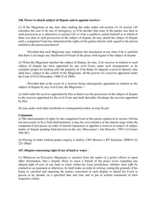 146. Power to attach subject of dispute and to appoint receiver -
(1) If the Magistrate at any time after making the order under sub-section (1) of section 145
considers the case to be one of emergency, or if he decides that none of the parties was then in
such possession as is referred to in section 145, or if he is unable to satisfy himself as to which of
them was then in such possession of the subject of dispute, he may attach the subject of dispute
until a competent Court has determined the rights of the parties thereto with regard to the person
entitled to the possession thereof:
Provided that such Magistrate may withdraw the attachment at any time if he is satisfied
that there is no longer any likelihood of breach of the peace with regard to the subject of dispute
(2) When the Magistrate attaches the subject of dispute, he may, if no receiver in relation to such
subject of dispute has been appointed by any civil Court, make such arrangements as he
considers proper for looking after the property or if he thinks fit Appoint a receiver thereof, who
shall have, subject to the control of the Magistrate, all the powers of a receiver appointed under
the Code of Civil Procedure, 1908 (5 of 1908):
Provided that in the event of a receiver being subsequently appointed in relation to the
subject of dispute by any civil Court, the Magistrate—
(a) shall order the receiver appointed by him to hand over the possession of the subject of dispute
to the receiver appointed by the civil Court and shall thereafter discharge the receiver appointed
by him;
(b) may make such other incidental or consequential orders as may be just
Comments
(i) The determination of rights by the competent Court of the parties spoken of in section 146 has
not necessarily to be a final determination, it may be even tentative at the interim stage when the
competent Court passes an order of interim injunction or appoints a receiver in respect of subject
matter of dispute pending final decision in the suit; Dharampal v Smt Ramshri, 1993 (1) Crimes
304 (SC)
(ii) Passing of order without proper enquiry is nullity; CKP Mennon v KP Sulaiman, 2000 Cr LJ
221 (Mad)
147. Dispute concerning right of use of land or water -
(1) Whenever an Executive Magistrate is satisfied from the report of a police officer or upon
other information, that a dispute likely to cause a breach of the peace exists regarding any
alleged right of user of any land or water within his local jurisdiction, whether such right be
claimed as an easement or otherwise, he shall make an order in writing, stating the grounds of his
being so satisfied and requiring the parties concerned in such dispute to attend his Court in
person or by pleader on a specified date and time and to put in written statements of their
respective claims
 