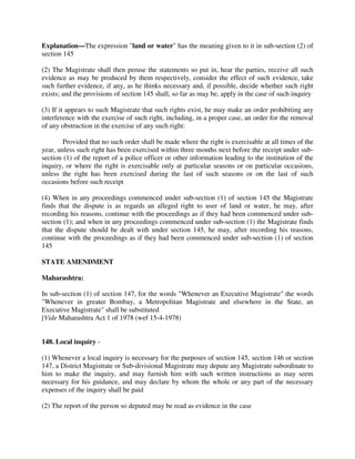 Explanation—The expression "land or water" has the meaning given to it in sub-section (2) of
section 145
(2) The Magistrate shall then peruse the statements so put in, hear the parties, receive all such
evidence as may be produced by them respectively, consider the effect of such evidence, take
such further evidence, if any, as he thinks necessary and, if possible, decide whether such right
exists; and the provisions of section 145 shall, so far as may be, apply in the case of such inquiry
(3) If it appears to such Magistrate that such rights exist, he may make an order prohibiting any
interference with the exercise of such right, including, in a proper case, an order for the removal
of any obstruction in the exercise of any such right:
Provided that no such order shall be made where the right is exercisable at all times of the
year, unless such right has been exercised within three months next before the receipt under sub-
section (1) of the report of a police officer or other information leading to the institution of the
inquiry, or where the right is exercisable only at particular seasons or on particular occasions,
unless the right has been exercised during the last of such seasons or on the last of such
occasions before such receipt
(4) When in any proceedings commenced under sub-section (1) of section 145 the Magistrate
finds that the dispute is as regards an alleged right to user of land or water, he may, after
recording his reasons, continue with the proceedings as if they had been commenced under sub-
section (1); and when in any proceedings commenced under sub-section (1) the Magistrate finds
that the dispute should be dealt with under section 145, he may, after recording his reasons,
continue with the proceedings as if they had been commenced under sub-section (1) of section
145
STATE AMENDMENT
Maharashtra:
In sub-section (1) of section 147, for the words "Whenever an Executive Magistrate" the words
"Whenever in greater Bombay, a Metropolitan Magistrate and elsewhere in the State, an
Executive Magistrate" shall be substituted
[Vide Maharashtra Act 1 of 1978 (wef 15-4-1978)
148. Local inquiry -
(1) Whenever a local inquiry is necessary for the purposes of section 145, section 146 or section
147, a District Magistrate or Sub-divisional Magistrate may depute any Magistrate subordinate to
him to make the inquiry, and may furnish him with such written instructions as may seem
necessary for his guidance, and may declare by whom the whole or any part of the necessary
expenses of the inquiry shall be paid
(2) The report of the person so deputed may be read as evidence in the case
 