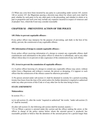 (3) When any costs have been incurred by any party to a proceeding under section 145, section
146 or section 147, the Magistrate passing a decision may direct by whom such costs shall be
paid, whether by such party or by any other party to the proceeding, and whether in whole or in
part or proportion and such costs may include any expenses incurred in respect of witnesses and
of pleaders' fees, which the Court may consider reasonable
CHAPTER XI - PREVENTIVE ACTION OF THE POLICE
149. Police to prevent cognizable offences -
Every police officer may interpose for the purpose of preventing, and shall, to the best of his
ability, prevent, the commission of any cognizable offence.
150. Information of design to commit cognizable offences -
Every police officer receiving information of a design to commit any cognizable offence shall
communicate such information to the police officer to whom he is subordinate, and to any other
officer whose duty it is to prevent or take cognizance of the commission of any such offence
151. Arrest to prevent the commission of cognizable offences -
(1) A police officer knowing of a design to commit any cognizable offence may arrest, without
orders from a Magistrate and without a warrant, the person so designing, if it appears to such
officer that the commission of the offence cannot be otherwise prevented
2) No person arrested under sub-section (1) shall be detained in custody for a period exceeding
twenty-four hours from the time of his arrest unless his further detention is required or authorised
under any other provisions of this Code or of any other law for the time being in force.
STATE AMENDMENT
Maharashtra:
In section 151,—
(a) in sub-section (2), after the words "required or authorised" the words, "under sub-section (3)
or" shall be inserted;
(b) after sub-section (2), the following sub-section shall be inserted, namely:—
"(3) (a) Where a person is arrested under this section and the officer making the arrest, or the
officer in charge of the police station before whom the arrested person is produced, has
reasonable grounds to believe that the detention of the arrested person for a period longer than
 