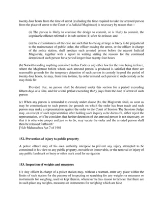 twenty-four hours from the time of arrest (excluding the time required to take the arrested person
from the place of arrest to the Court of a Judicial Magistrate) is necessary by reason that—
(i) The person is likely to continue the design to commit, or is likely to commit, the
cognizable offence referred to in sub-section (1) after his release; and
(ii) the circumstances of the case are such that his being at large is likely to be prejudicial
to the maintenance of public order, the officer making the arrest, or the officer in charge
of the police station, shall produce such arrested person before the nearest Judicial
Magistrate, together with a report in writing stating the reasons for the continued
detention of such person for a period longer than twenty-four hours
(b) Notwithstanding anything contained in this Code or any other law for the time being in force,
where the Magistrate before whom such arrested person is produced is satisfied that there are
reasonable grounds for the temporary detention of such person in custody beyond the period of
twenty-four hours, he may, from time to time, by order remand such person to such custody as he
may think fit:
Provided that, no person shall be detained under this section for a period exceeding
fifteen days at a time, and for a total period exceeding thirty days from the date of arrest of such
person
(c) When any person is remanded to custody under clause (b), the Magistrate shall, as soon as
may be communicate to such person the grounds on which the order has been made and such
person may make a representation against the order to the Court of Session The Sessions Judge
may, on receipt of such representation after holding such inquiry as he deems fit, either reject the
representation, or if he considers that further detention of the arrested person is not necessary, or
that it is otherwise proper and just so to do, may vacate the order and the arrested person shall
then be released forthwith"
[Vide Maharashtra Act 7 of 1981
152. Prevention of injury to public property
A police officer may of his own authority interpose to prevent any injury attempted to be
committed in his view to any public property, movable or immovable, or the removal or injury of
any public landmark or buoy or other mark used for navigation
153. Inspection of weights and measures
(1) Any officer in charge of a police station may, without a warrant, enter any place within the
limits of such station for the purpose of inspecting or searching for any weights or measures or
instruments for weighing, used or kept therein, whenever he has reason to believe that there are
in such place any weights, measures or instruments for weighing which are false
 