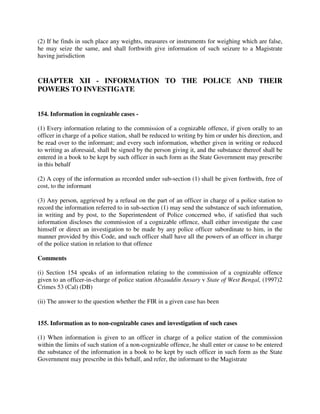 (2) If he finds in such place any weights, measures or instruments for weighing which are false,
he may seize the same, and shall forthwith give information of such seizure to a Magistrate
having jurisdiction
CHAPTER XII - INFORMATION TO THE POLICE AND THEIR
POWERS TO INVESTIGATE
154. Information in cognizable cases -
(1) Every information relating to the commission of a cognizable offence, if given orally to an
officer in charge of a police station, shall be reduced to writing by him or under his direction, and
be read over to the informant; and every such information, whether given in writing or reduced
to writing as aforesaid, shall be signed by the person giving it, and the substance thereof shall be
entered in a book to be kept by such officer in such form as the State Government may prescribe
in this behalf
(2) A copy of the information as recorded under sub-section (1) shall be given forthwith, free of
cost, to the informant
(3) Any person, aggrieved by a refusal on the part of an officer in charge of a police station to
record the information referred to in sub-section (1) may send the substance of such information,
in writing and by post, to the Superintendent of Police concerned who, if satisfied that such
information discloses the commission of a cognizable offence, shall either investigate the case
himself or direct an investigation to be made by any police officer subordinate to him, in the
manner provided by this Code, and such officer shall have all the powers of an officer in charge
of the police station in relation to that offence
Comments
(i) Section 154 speaks of an information relating to the commission of a cognizable offence
given to an officer-in-charge of police station Abzauddin Ansary v State of West Bengal, (1997)2
Crimes 53 (Cal) (DB)
(ii) The answer to the question whether the FIR in a given case has been
155. Information as to non-cognizable cases and investigation of such cases
(1) When information is given to an officer in charge of a police station of the commission
within the limits of such station of a non-cognizable offence, he shall enter or cause to be entered
the substance of the information in a book to be kept by such officer in such form as the State
Government may prescribe in this behalf, and refer, the informant to the Magistrate
 