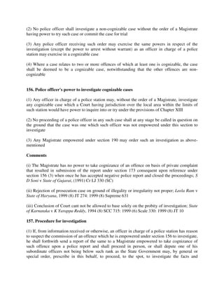 (2) No police officer shall investigate a non-cognizable case without the order of a Magistrate
having power to try such case or commit the case for trial
(3) Any police officer receiving such order may exercise the same powers in respect of the
investigation (except the power to arrest without warrant) as an officer in charge of a police
station may exercise in a cognizable case
(4) Where a case relates to two or more offences of which at least one is cognizable, the case
shall be deemed to be a cognizable case, notwithstanding that the other offences are non-
cognizable
156. Police officer's power to investigate cognizable cases
(1) Any officer in charge of a police station may, without the order of a Magistrate, investigate
any cognizable case which a Court having jurisdiction over the local area within the limits of
such station would have power to inquire into or try under the provisions of Chapter XIII
(2) No proceeding of a police officer in any such case shall at any stage be called in question on
the ground that the case was one which such officer was not empowered under this section to
investigate
(3) Any Magistrate empowered under section 190 may order such an investigation as above-
mentioned
Comments
(i) The Magistrate has no power to take cognizance of an offence on basis of private complaint
that resulted in submission of the report under section 173 consequent upon reference under
section 156 (3) when once he has accepted negative police report and closed the proceedings; S
D Soni v State of Gujarat, (1991) Cr LJ 330 (SC)
(ii) Rejection of prosecution case on ground of illegality or irregularity not proper; Leela Ram v
State of Haryana, 1999 (8) JT 274: 1999 (8) Supreme 631
(iii) Conclusion of Court cant not be allowed to base solely on the probity of investigation; State
of Karnataka v K Yarappa Reddy, 1994 (8) SCC 715: 1999 (6) Scale 330: 1999 (8) JT 10
157. Procedure for investigation
(1) If, from information received or otherwise, an officer in charge of a police station has reason
to suspect the commission of an offence which he is empowered under section 156 to investigate,
he shall forthwith send a report of the same to a Magistrate empowered to take cognizance of
such offence upon a police report and shall proceed in person, or shall depute one of his
subordinate officers not being below such rank as the State Government may, by general or
special order, prescribe in this behalf, to proceed, to the spot, to investigate the facts and
 
