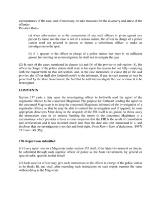 circumstances of the case, and, if necessary, to take measures for the discovery and arrest of the
offender:
Provided that—
(a) when information as to the commission of any such offence is given against any
person by name and the case is not of a serious nature, the officer in charge of a police
station need not proceed in person or depute a subordinate officer to make an
investigation on the spot;
(b) if it appears to the officer in charge of a police station that there is no sufficient
ground for entering on an investigation, he shall not investigate the case
(2) In each of the cases mentioned in clauses (a) and (b) of the proviso to sub-section (1), the
officer in charge of the police station shall state in his report his reasons for not fully complying
with the requirements to that sub-section, and, in the case mentioned in clause (b) of the said
proviso, the officer shall also forthwith notify to the informant, if any, in such manner as may be
prescribed by the State Government, the fact that he will not investigate the case or cause it to be
investigated
COMMENTS
Section 157 casts a duty upon the investigating officer to forthwith send the report of the
cognizable offence to the concerned Magistrate The purpose for forthwith sending the report to
the concerned Magistrate is to keep the concerned Magistrate informed of the investigation of a
cognizable offence so that he may be able to control the investigation and if required, to issue
appropriate directions Mere delay in the despatch of the FIR itself is no ground to throw away
the prosecution case in its entirety Sending the report to the concerned Magistrate is a
circumstance which provides a basis to raise suspicion that the FIR is the result of consultation
and deliberations and it was recorded much later than the date and time mentioned in it, and
discloses that the investigation is not fair and forth right; Swati Ram v State of Rajasthan, (1997)
2 Crimes 148 (Raj)
158. Report how submitted
(1) Every report sent to a Magistrate under section 157 shall, if the State Government so directs,
be submitted through such superior officer of police as the State Government, by general or
special order, appoints in that behalf
(2) Such superior officer may give such instructions to the officer in charge of the police station
as he thinks fit, and shall, after recording such instructions on such report, transmit the same
without delay to the Magistrate
 