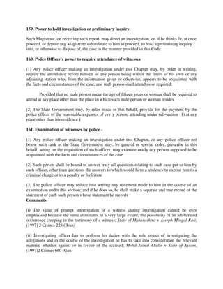 159. Power to hold investigation or preliminary inquiry
Such Magistrate, on receiving such report, may direct an investigation, or, if he thinks fit, at once
proceed, or depute any Magistrate subordinate to him to proceed, to hold a preliminary inquiry
into, or otherwise to dispose of, the case in the manner provided in this Code
160. Police Officer's power to require attendance of witnesses
(1) Any police officer making an investigation under this Chapter may, by order in writing,
require the attendance before himself of any person being within the limits of his own or any
adjoining station who, from the information given or otherwise, appears to be acquainted with
the facts and circumstances of the case; and such person shall attend as so required:
Provided that no male person under the age of fifteen years or woman shall be required to
attend at any place other than the place in which such male person or woman resides
(2) The State Government may, by rules made in this behalf, provide for the payment by the
police officer of the reasonable expenses of every person, attending under sub-section (1) at any
place other than his residence ]
161. Examination of witnesses by police -
(1) Any police officer making an investigation under this Chapter, or any police officer not
below such rank as the State Government may, by general or special order, prescribe in this
behalf, acting on the requisition of such officer, may examine orally any person supposed to be
acquainted with the facts and circumstances of the case
(2) Such person shall be bound to answer truly all questions relating to such case put to him by
such officer, other than questions the answers to which would have a tendency to expose him to a
criminal charge or to a penalty or forfeiture
(3) The police officer may reduce into writing any statement made to him in the course of an
examination under this section; and if he does so, he shall make a separate and true record of the
statement of each such person whose statement he records
Comments
(i) The value of prompt interrogation of a witness during investigation cannot be over
emphasised because the same eliminates to a very large extent, the possibility of an adulterated
occurrence creeping in the testimony of a witness; State of Maharashtra v Joseph Mingal Koli,
(1997) 2 Crimes 228 (Bom)
(ii) Investigating officer has to perform his duties with the sole object of investigating the
allegations and in the course of the investigation he has to take into consideration the relevant
material whether against or in favour of the accused; Mohd Jainal Aladin v State of Assam,
(1997)2 Crimes 660 (Gau)
 
