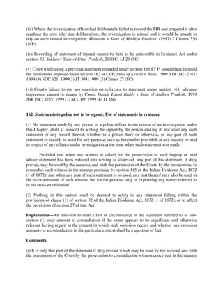 (iii) Where the investigating officer had deliberately failed to record the FIR and prepared it after
reaching the spot after due deliberations, the investigation is tainted and it would be unsafe to
rely on such tainted investigation; Mantram v State of Madhya Pradesh, (1997) 2 Crimes 550
(MP)
(iv) Recording of statement of injured cannot be held to be admissible in Evidence Act under
section 32; Sukhas v State of Uttar Pradesh, 2000 Cr LJ 29 (SC)
(v) Court while using a previous statement recorded under section 161 Cr P, should bear in mind
the restrictions imposed under section 162 of Cr P; State of Kerala v Babu, 1999 AIR (SC) 2161:
1999 (4) SCC 621: 1999(3) JT 394: 1999 (3) Crimes 27 (SC)
(vi) Court's failure to put any question on reference to statement under section 161, advance
impression cannot be drawn by Court; Dandu Laxmi Reddy v State of Andhra Pradesh, 1999
AIR (SC) 3255: 1999 (7) SCC 69: 1999 (6) JT 166
162. Statements to police not to be signed: Use of statements in evidence
(1) No statement made by any person to a police officer in the course of an investigation under
this Chapter, shall, if reduced to writing, be signed by the person making it; nor shall any such
statement or any record thereof, whether in a police diary or otherwise, or any part of such
statement or record, be used for any purpose, save as hereinafter provided, at any inquiry or trial
in respect of any offence under investigation at the time when such statement was made:
Provided that when any witness is called for the prosecution in such inquiry or trial
whose statement has been reduced into writing as aforesaid, any part of his statement, if duly
proved, may be used by the accused, and with the permission of the Court, by the prosecution, to
contradict such witness in the manner provided by section 145 of the Indian Evidence Act, 1872
(1 of 1872); and when any part of such statement is so used, any part thereof may also be used in
the re-examination of such witness, but for the purpose only of explaining any matter referred to
in his cross-examination
(2) Nothing in this section shall be deemed to apply to any statement falling within the
provisions of clause (1) of section 32 of the Indian Evidence Act, 1872 (1 of 1872), or to affect
the provisions of section 27 of that Act
Explanation—An omission to state a fact or circumstance in the statement referred to in sub-
section (1) may amount to contradiction if the same appears to be significant and otherwise
relevant having regard to the context in which such omission occurs and whether any omission
amounts to a contradiction in the particular context shall be a question of fact
Comments
(i) It is only that part of the statement if duly proved which may be used by the accused and with
the permission of the Court by the prosecution to contradict the witness concerned in the manner
 