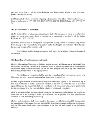 provided by section 145 of the Indian Evidence Act; Mohd Jainal Abedin v State of Assam,
(1997) 2 Crimes 660 (Gau)
(ii) Statement of witness before investigating officer cannot be used as evidence; Ramprasad v
State of Maharashtra, 1999 AIR (SC) 1969: 1999 (5) SCC 30: 1999 (3) Scale 633: 1999 (4) JT
74
163. No inducement to be offered -
(1) No police officer or other person in authority shall offer or make, or cause to be offered or
made, any such inducement, threat or promise as is mentioned in section 24 of the Indian
Evidence Act, 1872 (1 of 1872)
(2) But no police officer or other person shall prevent, by any caution or otherwise, any person
from making in the course of any investigation under this Chapter any statement which he may
be disposed to make of his own free will:
Provided that nothing in this sub-section shall affect the provisions of sub-section (4) of
section 164
164. Recording of confessions and statements
(1) Any Metropolitan Magistrate or Judicial Magistrate may, whether or not he has jurisdiction
in the case, record any confession or statement made to him in the course of an investigation
under this Chapter or under any other law for the time being in force, or at any time afterwards
before the commencement of the inquiry or trial:
Provided that no confession shall be recorded by a police officer on whom any power of a
Magistrate has been conferred under any law for the time being in force
(2) The Magistrate shall, before recording any such confession, explain to the person making it
that he is not bound to make a confession and that, if he does so, it may be used as evidence
against him; and the Magistrate shall not record any such confession unless, upon questioning
the person making it, he has reason to believe that it is being made voluntarily
(3) If at any time before the confession is recorded, the person appearing before the Magistrate
states that he is not willing to make the confession, the Magistrate shall not authorise the
detention of such person in police custody
(4) Any such confession shall be recorded in the manner provided in section 281 for recording
the examination of an accused person and shall be signed by the person making the confession;
and the Magistrate shall make a memorandum at the foot of such record to the following
effect:—
 