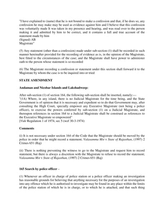 "I have explained to (name) that he is not bound to make a confession and that, if he does so, any
confession he may make may be used as evidence against him and I believe that this confession
was voluntarily made It was taken in my presence and hearing, and was read over to the person
making it and admitted by him to be correct, and it contains a full and true account of the
statement made by him
(Signed) AB
Magistrate"
(5) Any statement (other than a confession) made under sub-section (1) shall be recorded in such
manner hereinafter provided for the recording of evidence as is, in the opinion of the Magistrate,
best fitted to the circumstances of the case; and the Magistrate shall have power to administer
oath to the person whose statement is so recorded
(6) The Magistrate recording a confession or statement under this section shall forward it to the
Magistrate by whom the case is to be inquired into or tried
STATE AMENDMENT
Andaman and Nicobar Islands and Lakshadweep:
After sub-section (1) of section 164, the following sub-section shall be inserted, namely:—
"(1A) Where, in any island, there is no Judicial Magistrate for the time being, and the State
Government is of opinion that it is necessary and expedient so to do that Government may, after
consulting the High Court, specially empower any Executive Magistrate (not being a police
officer), to exercise the powers conferred by sub-section (1) on a Judicial Magistrate, and
thereupon references in section 164 to a Judicial Magistrate shall be construed as references to
the Executive Magistrate so empowered"
[Vide Regulation 1 of 1974, sec 5 (wef 30-3-1974)
Comments
(i) It is not necessary under section 164 of the Code that the Magistrate should be moved by the
police in order that he might record a statement; Valasamma Mst v State of Rajasthan, (1997) 2
Crimes 651 (Raj)
(ii) There is nothing preventing the witness to go to the Magistrate and request him to record
statement, but there is always a discretion with the Magistrate to refuse to record the statement;
Valasamma Mst v State of Rajasthan, (1997) 2 Crimes 651 (Raj)
165 Search by police officer –
(1) Whenever an officer in charge of police station or a police officer making an investigation
has reasonable grounds for believing that anything necessary for the purposes of an investigation
into any offence which he is authorised to investigate may be found in any place within the limits
of the police station of which he is in charge, or to which he is attached, and that such thing
 