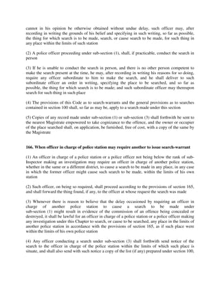 cannot in his opinion be otherwise obtained without undue delay, such officer may, after
recording in writing the grounds of his belief and specifying in such writing, so far as possible,
the thing for which search is to be made, search, or cause search to be made, for such thing in
any place within the limits of such station
(2) A police officer proceeding under sub-section (1), shall, if practicable, conduct the search in
person
(3) If he is unable to conduct the search in person, and there is no other person competent to
make the search present at the time, he may, after recording in writing his reasons for so doing,
require any officer subordinate to him to make the search, and he shall deliver to such
subordinate officer an order in writing, specifying the place to be searched, and so far as
possible, the thing for which search is to be made; and such subordinate officer may thereupon
search for such thing in such place
(4) The provisions of this Code as to search-warrants and the general provisions as to searches
contained in section 100 shall, so far as may be, apply to a search made under this section
(5) Copies of any record made under sub-section (1) or sub-section (3) shall forthwith be sent to
the nearest Magistrate empowered to take cognizance to the offence, and the owner or occupier
of the place searched shall, on application, be furnished, free of cost, with a copy of the same by
the Magistrate
166. When officer in charge of police station may require another to issue search-warrant
(1) An officer in charge of a police station or a police officer not being below the rank of sub-
Inspector making an investigation may require an officer in charge of another police station,
whether in the same or a different district, to cause a search to be made in any place, in any case
in which the former officer might cause such search to be made, within the limits of his own
station
(2) Such officer, on being so required, shall proceed according to the provisions of section 165,
and shall forward the thing found, if any, to the officer at whose request the search was made
(3) Whenever there is reason to believe that the delay occasioned by requiring an officer in
charge of another police station to cause a search to be made under
sub-section (1) might result in evidence of the commission of an offence being concealed or
destroyed, it shall be lawful for an officer in charge of a police station or a police officer making
any investigation under this Chapter to search, or cause to be searched, any place in the limits of
another police station in accordance with the provisions of section 165, as if such place were
within the limits of his own police station
(4) Any officer conducting a search under sub-section (3) shall forthwith send notice of the
search to the officer in charge of the police station within the limits of which such place is
situate, and shall also send with such notice a copy of the list (if any) prepared under section 100,
 