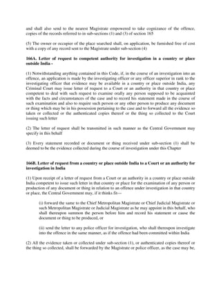 and shall also send to the nearest Magistrate empowered to take cognizance of the offence,
copies of the records referred to in sub-sections (1) and (3) of section 165
(5) The owner or occupier of the place searched shall, on application, be furnished free of cost
with a copy of any record sent to the Magistrate under sub-section (4)
166A. Letter of request to competent authority for investigation in a country or place
outside India -
(1) Notwithstanding anything contained in this Code, if, in the course of an investigation into an
offence, an application is made by the investigating officer or any officer superior in rank to the
investigating officer that evidence may be available in a country or place outside India, any
Criminal Court may issue letter of request to a Court or an authority in that country or place
competent to deal with such request to examine orally any person supposed to be acquainted
with the facts and circumstances of the case and to record his statement made in the course of
such examination and also to require such person or any other person to produce any document
or thing which may be in his possession pertaining to the case and to forward all the evidence so
taken or collected or the authenticated copies thereof or the thing so collected to the Court
issuing such letter
(2) The letter of request shall be transmitted in such manner as the Central Government may
specify in this behalf
(3) Every statement recorded or document or thing received under sub-section (1) shall be
deemed to be the evidence collected during the course of investigation under this Chapter
166B. Letter of request from a country or place outside India to a Court or an authority for
investigation in India
(1) Upon receipt of a letter of request from a Court or an authority in a country or place outside
India competent to issue such letter in that country or place for the examination of any person or
production of any document or thing in relation to an offence under investigation in that country
or place, the Central Government may, if it thinks fit—
(i) forward the same to the Chief Metropolitan Magistrate or Chief Judicial Magistrate or
such Metropolitan Magistrate or Judicial Magistrate as he may appoint in this behalf, who
shall thereupon summon the person before him and record his statement or cause the
document or thing to be produced, or
(ii) send the letter to any police officer for investigation, who shall thereupon investigate
into the offence in the same manner, as if the offence had been committed within India
(2) All the evidence taken or collected under sub-section (1), or authenticated copies thereof or
the thing so collected, shall be forwarded by the Magistrate or police officer, as the case may be,
 