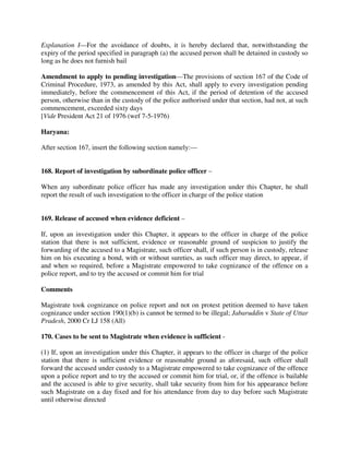 Explanation I—For the avoidance of doubts, it is hereby declared that, notwithstanding the
expiry of the period specified in paragraph (a) the accused person shall be detained in custody so
long as he does not furnish bail
Amendment to apply to pending investigation—The provisions of section 167 of the Code of
Criminal Procedure, 1973, as amended by this Act, shall apply to every investigation pending
immediately, before the commencement of this Act, if the period of detention of the accused
person, otherwise than in the custody of the police authorised under that section, had not, at such
commencement, exceeded sixty days
[Vide President Act 21 of 1976 (wef 7-5-1976)
Haryana:
After section 167, insert the following section namely:—
168. Report of investigation by subordinate police officer –
When any subordinate police officer has made any investigation under this Chapter, he shall
report the result of such investigation to the officer in charge of the police station
169. Release of accused when evidence deficient –
If, upon an investigation under this Chapter, it appears to the officer in charge of the police
station that there is not sufficient, evidence or reasonable ground of suspicion to justify the
forwarding of the accused to a Magistrate, such officer shall, if such person is in custody, release
him on his executing a bond, with or without sureties, as such officer may direct, to appear, if
and when so required, before a Magistrate empowered to take cognizance of the offence on a
police report, and to try the accused or commit him for trial
Comments
Magistrate took cognizance on police report and not on protest petition deemed to have taken
cognizance under section 190(1)(b) is cannot be termed to be illegal; Jabaruddin v State of Uttar
Pradesh, 2000 Cr LJ 158 (All)
170. Cases to be sent to Magistrate when evidence is sufficient -
(1) If, upon an investigation under this Chapter, it appears to the officer in charge of the police
station that there is sufficient evidence or reasonable ground as aforesaid, such officer shall
forward the accused under custody to a Magistrate empowered to take cognizance of the offence
upon a police report and to try the accused or commit him for trial, or, if the offence is bailable
and the accused is able to give security, shall take security from him for his appearance before
such Magistrate on a day fixed and for his attendance from day to day before such Magistrate
until otherwise directed
 