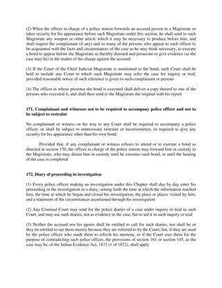 (2) When the officer in charge of a police station forwards an accused person to a Magistrate or
takes security for his appearance before such Magistrate under this section, he shall send to such
Magistrate any weapon or other article which it may be necessary to produce before him, and
shall require the complainant (if any) and so many of the persons who appear to such officer to
be acquainted with the facts and circumstances of the case as he may think necessary, to execute
a bond to appear before the Magistrate as thereby directed and prosecute or give evidence (as the
case may be) in the matter of the charge against the accused
(3) If the Court of the Chief Judicial Magistrate is mentioned in the bond, such Court shall be
held to include any Court to which such Magistrate may refer the case for inquiry or trial,
provided reasonable notice of such reference is given to such complainant or persons
(4) The officer in whose presence the bond is executed shall deliver a copy thereof to one of the
persons who executed it, and shall then send to the Magistrate the original with his report
171. Complainant and witnesses not to be required to accompany police officer and not to
be subject to restraint
No complainant or witness on his way to any Court shall be required to accompany a police
officer, or shall be subject to unnecessary restraint or inconvenience, or required to give any
security for his appearance other than his own bond:
Provided that, if any complainant or witness refuses to attend or to execute a bond as
directed in section 170, the officer in charge of the police station may forward him in custody to
the Magistrate, who may detain him in custody until he executes such bond, or until the hearing
of the case is completed
172. Diary of proceeding in investigation
(1) Every police officer making an investigation under this Chapter shall day by day enter his
proceeding in the investigation in a diary, setting forth the time at which the information reached
him, the time at which he began and closed his investigation, the place or places visited by him,
and a statement of the circumstances ascertained through his investigation
(2) Any Criminal Court may send for the police diaries of a case under inquiry or trial in such
Court, and may use such diaries, not as evidence in the case, but to aid it in such inquiry or trial
(3) Neither the accused nor his agents shall be entitled to call for such diaries, nor shall he or
they be entitled to see them merely because they are referred to by the Court; but, if they are used
by the police officer who made them to refresh his memory, or if the Court uses them for the
purpose of contradicting such police officer, the provisions of section 161 or section 145, as the
case may be, of the Indian Evidence Act, 1872 (1 of 1872), shall apply
 