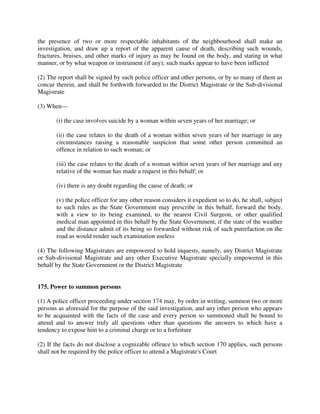 the presence of two or more respectable inhabitants of the neighbourhood shall make an
investigation, and draw up a report of the apparent cause of death, describing such wounds,
fractures, bruises, and other marks of injury as may be found on the body, and stating in what
manner, or by what weapon or instrument (if any); such marks appear to have been inflicted
(2) The report shall be signed by such police officer and other persons, or by so many of them as
concur therein, and shall be forthwith forwarded to the District Magistrate or the Sub-divisional
Magistrate
(3) When—
(i) the case involves suicide by a woman within seven years of her marriage; or
(ii) the case relates to the death of a woman within seven years of her marriage in any
circumstances raising a reasonable suspicion that some other person committed an
offence in relation to such woman; or
(iii) the case relates to the death of a woman within seven years of her marriage and any
relative of the woman has made a request in this behalf; or
(iv) there is any doubt regarding the cause of death; or
(v) the police officer for any other reason considers it expedient so to do, he shall, subject
to such rules as the State Government may prescribe in this behalf, forward the body,
with a view to its being examined, to the nearest Civil Surgeon, or other qualified
medical man appointed in this behalf by the State Government, if the state of the weather
and the distance admit of its being so forwarded without risk of such putrefaction on the
road as would render such examination useless
(4) The following Magistrates are empowered to hold inquests, namely, any District Magistrate
or Sub-divisional Magistrate and any other Executive Magistrate specially empowered in this
behalf by the State Government or the District Magistrate
175. Power to summon persons
(1) A police officer proceeding under section 174 may, by order in writing, summon two or more
persons as aforesaid for the purpose of the said investigation, and any other person who appears
to be acquainted with the facts of the case and every person so summoned shall be bound to
attend and to answer truly all questions other than questions the answers to which have a
tendency to expose him to a criminal charge or to a forfeiture
(2) If the facts do not disclose a cognizable offence to which section 170 applies, such persons
shall not be required by the police officer to attend a Magistrate's Court
 