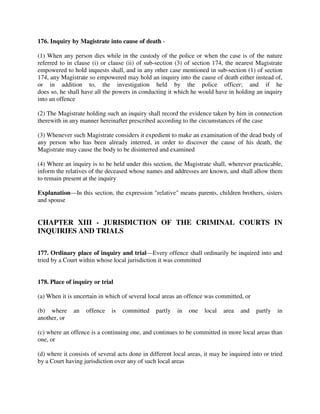 176. Inquiry by Magistrate into cause of death -
(1) When any person dies while in the custody of the police or when the case is of the nature
referred to in clause (i) or clause (ii) of sub-section (3) of section 174, the nearest Magistrate
empowered to hold inquests shall, and in any other case mentioned in sub-section (1) of section
174, any Magistrate so empowered may hold an inquiry into the cause of death either instead of,
or in addition to, the investigation held by the police officer; and if he
does so, he shall have all the powers in conducting it which he would have in holding an inquiry
into an offence
(2) The Magistrate holding such an inquiry shall record the evidence taken by him in connection
therewith in any manner hereinafter prescribed according to the circumstances of the case
(3) Whenever such Magistrate considers it expedient to make an examination of the dead body of
any person who has been already interred, in order to discover the cause of his death, the
Magistrate may cause the body to be disinterred and examined
(4) Where an inquiry is to be held under this section, the Magistrate shall, wherever practicable,
inform the relatives of the deceased whose names and addresses are known, and shall allow them
to remain present at the inquiry
Explanation—In this section, the expression "relative" means parents, children brothers, sisters
and spouse
CHAPTER XIII - JURISDICTION OF THE CRIMINAL COURTS IN
INQUIRIES AND TRIALS
177. Ordinary place of inquiry and trial—Every offence shall ordinarily be inquired into and
tried by a Court within whose local jurisdiction it was committed
178. Place of inquiry or trial
(a) When it is uncertain in which of several local areas an offence was committed, or
(b) where an offence is committed partly in one local area and partly in
another, or
(c) where an offence is a continuing one, and continues to be committed in more local areas than
one, or
(d) where it consists of several acts done in different local areas, it may be inquired into or tried
by a Court having jurisdiction over any of such local areas
 