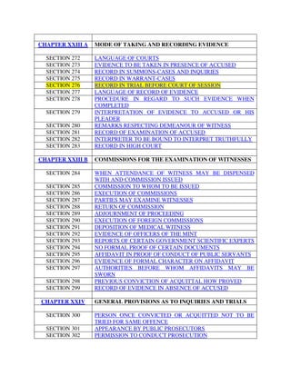 CHAPTER XXIII A MODE OF TAKING AND RECORDING EVIDENCE
SECTION 272 LANGUAGE OF COURTS
SECTION 273 EVIDENCE TO BE TAKEN IN PRESENCE OF ACCUSED
SECTION 274 RECORD IN SUMMONS-CASES AND INQUIRIES
SECTION 275 RECORD IN WARRANT-CASES
SECTION 276 RECORD IN TRIAL BEFORE COURT OF SESSION
SECTION 277 LANGUAGE OF RECORD OF EVIDENCE
SECTION 278 PROCEDURE IN REGARD TO SUCH EVIDENCE WHEN
COMPLETED
SECTION 279 INTERPRETATION OF EVIDENCE TO ACCUSED OR HIS
PLEADER
SECTION 280 REMARKS RESPECTING DEMEANOUR OF WITNESS
SECTION 281 RECORD OF EXAMINATION OF ACCUSED
SECTION 282 INTERPRETER TO BE BOUND TO INTERPRET TRUTHFULLY
SECTION 283 RECORD IN HIGH COURT
CHAPTER XXIII B COMMISSIONS FOR THE EXAMINATION OF WITNESSES
SECTION 284 WHEN ATTENDANCE OF WITNESS MAY BE DISPENSED
WITH AND COMMISSION ISSUED
SECTION 285 COMMISSION TO WHOM TO BE ISSUED
SECTION 286 EXECUTION OF COMMISSIONS
SECTION 287 PARTIES MAY EXAMINE WITNESSES
SECTION 288 RETURN OF COMMISSION
SECTION 289 ADJOURNMENT OF PROCEEDING
SECTION 290 EXECUTION OF FOREIGN COMMISSIONS
SECTION 291 DEPOSITION OF MEDICAL WITNESS
SECTION 292 EVIDENCE OF OFFICERS OF THE MINT
SECTION 293 REPORTS OF CERTAIN GOVERNMENT SCIENTIFIC EXPERTS
SECTION 294 NO FORMAL PROOF OF CERTAIN DOCUMENTS
SECTION 295 AFFIDAVIT IN PROOF OF CONDUCT OF PUBLIC SERVANTS
SECTION 296 EVIDENCE OF FORMAL CHARACTER ON AFFIDAVIT
SECTION 297 AUTHORITIES BEFORE WHOM AFFIDAVITS MAY BE
SWORN
SECTION 298 PREVIOUS CONVICTION OF ACQUITTAL HOW PROVED
SECTION 299 RECORD OF EVIDENCE IN ABSENCE OF ACCUSED
CHAPTER XXIV GENERAL PROVISIONS AS TO INQUIRIES AND TRIALS
SECTION 300 PERSON ONCE CONVICTED OR ACQUITTED NOT TO BE
TRIED FOR SAME OFFENCE
SECTION 301 APPEARANCE BY PUBLIC PROSECUTORS
SECTION 302 PERMISSION TO CONDUCT PROSECUTION
 