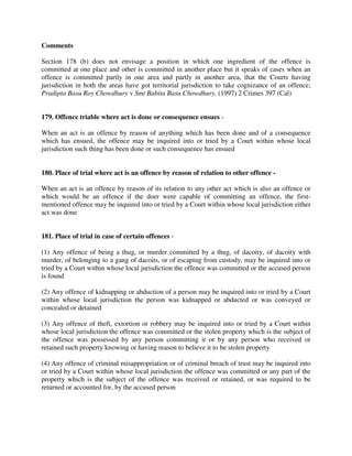 Comments
Section 178 (b) does not envisage a position in which one ingredient of the offence is
committed at one place and other is committed in another place but it speaks of cases when an
offence is committed partly in one area and partly in another area, that the Courts having
jurisdiction in both the areas have got territorial jurisdiction to take cognizance of an offence;
Pradipta Basu Roy Chowdhury v Smt Babita Basu Chowdhury, (1997) 2 Crimes 397 (Cal)
179. Offence triable where act is done or consequence ensues -
When an act is an offence by reason of anything which has been done and of a consequence
which has ensued, the offence may be inquired into or tried by a Court within whose local
jurisdiction such thing has been done or such consequence has ensued
180. Place of trial where act is an offence by reason of relation to other offence -
When an act is an offence by reason of its relation to any other act which is also an offence or
which would be an offence if the doer were capable of committing an offence, the first-
mentioned offence may be inquired into or tried by a Court within whose local jurisdiction either
act was done
181. Place of trial in case of certain offences -
(1) Any offence of being a thug, or murder committed by a thug, of dacoity, of dacoity with
murder, of belonging to a gang of dacoits, or of escaping from custody, may be inquired into or
tried by a Court within whose local jurisdiction the offence was committed or the accused person
is found
(2) Any offence of kidnapping or abduction of a person may be inquired into or tried by a Court
within whose local jurisdiction the person was kidnapped or abducted or was conveyed or
concealed or detained
(3) Any offence of theft, extortion or robbery may be inquired into or tried by a Court within
whose local jurisdiction the offence was committed or the stolen property which is the subject of
the offence was possessed by any person committing it or by any person who received or
retained such property knowing or having reason to believe it to be stolen property
(4) Any offence of criminal misappropriation or of criminal breach of trust may be inquired into
or tried by a Court within whose local jurisdiction the offence was committed or any part of the
property which is the subject of the offence was received or retained, or was required to be
returned or accounted for, by the accused person
 