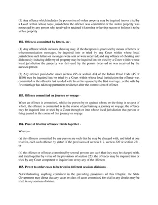 (5) Any offence which includes the possession of stolen property may be inquired into or tried by
a Court within whose local jurisdiction the offence was committed or the stolen property was
possessed by any person who received or retained it knowing or having reason to believe it to be
stolen property
182. Offences committed by letters, etc -
(1) Any offence which includes cheating may, if the deception is practised by means of letters or
telecommunication messages, be inquired into or tried by any Court within whose local
jurisdiction such letters or messages were sent or were received; and any offence of cheating and
dishonestly inducing delivery of property may be inquired into or tried by a Court within whose
local jurisdiction the property was delivered by the person deceived or was received by the
accused person
(2) Any offence punishable under section 495 or section 494 of the Indian Penal Code (45 of
1860) may be inquired into or tried by a Court within whose local jurisdiction the offence was
committed or the offender last resided with his or her spouse by the first marriage , or the wife by
first marriage has taken up permanent residence after the commission of offence
183. Offence committed on journey or voyage -
When an offence is committed, whilst the person by or against whom, or the thing in respect of
which, the offence is committed is in the course of performing a journey or voyage, the offence
may be inquired into or tried by a Court through or into whose local jurisdiction that person or
thing passed in the course of that journey or voyage
184. Place of trial for offences triable together -
Where—
(a) the offences committed by any person are such that he may be charged with, and tried at one
trial for, each such offence by virtue of the provisions of section 219, section 220 or section 221,
or
(b) the offence or offences committed by several persons are such that they may be charged with,
and tried together by virtue of the provisions of section 223, the offences may be inquired into or
tried by any Court competent to inquire into or try any of the offences
185. Power to order cases to be tried in different sessions divisions -
Notwithstanding anything contained in the preceding provisions of this Chapter, the State
Government may direct that any cases or class of cases committed for trial in any district may be
tried in any sessions division:
 