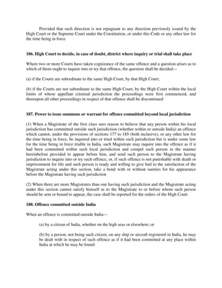 Provided that such direction is not repugnant to any direction previously issued by the
High Court or the Supreme Court under the Constitution, or under this Code or any other law for
the time being in force
186. High Court to decide, in case of doubt, district where inquiry or trial shall take place
Where two or more Courts have taken cognizance of the same offence and a question arises as to
which of them ought to inquire into or try that offence, the question shall be decided—
(a) if the Courts are subordinate to the same High Court, by that High Court;
(b) if the Courts are not subordinate to the same High Court, by the High Court within the local
limits of whose appellate criminal jurisdiction the proceedings were first commenced, and
thereupon all other proceedings in respect of that offence shall be discontinued
187. Power to issue summons or warrant for offence committed beyond local jurisdiction
(1) When a Magistrate of the first class sees reason to believe that any person within his local
jurisdiction has committed outside such jurisdiction (whether within or outside India) an offence
which cannot, under the provisions of sections 177 to 185 (both inclusive), or any other law for
the time being in force, be inquired into or tried within such jurisdiction but is under some law
for the time being in force triable in India, such Magistrate may inquire into the offence as if it
had been committed within such local jurisdiction and compel such person in the manner
hereinbefore provided to appear before him, and send such person to the Magistrate having
jurisdiction to inquire into or try such offence, or, if such offence is not punishable with death or
imprisonment for life and such person is ready and willing to give bail to the satisfaction of the
Magistrate acting under this section, take a bond with or without sureties for his appearance
before the Magistrate having such jurisdiction
(2) When there are more Magistrates than one having such jurisdiction and the Magistrate acting
under this section cannot satisfy himself as to the Magistrate to or before whom such person
should be sent or bound to appear, the case shall be reported for the orders of the High Court
188. Offence committed outside India
When an offence is committed outside India—
(a) by a citizen of India, whether on the high seas or elsewhere; or
(b) by a person, not being such citizen, on any ship or aircraft registered in India, he may
be dealt with in respect of such offence as if it had been committed at any place within
India at which he may be found:
 