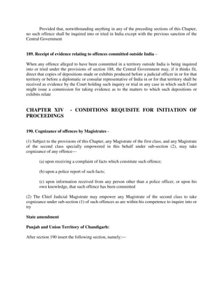 Provided that, notwithstanding anything in any of the preceding sections of this Chapter,
no such offence shall be inquired into or tried in India except with the previous sanction of the
Central Government
189. Receipt of evidence relating to offences committed outside India –
When any offence alleged to have been committed in a territory outside India is being inquired
into or tried under the provisions of section 188, the Central Government may, if it thinks fit,
direct that copies of depositions made or exhibits produced before a judicial officer in or for that
territory or before a diplomatic or consular representative of India in or for that territory shall be
received as evidence by the Court holding such inquiry or trial in any case in which such Court
might issue a commission for taking evidence as to the matters to which such depositions or
exhibits relate
CHAPTER XIV - CONDITIONS REQUISITE FOR INITIATION OF
PROCEEDINGS
190. Cognizance of offences by Magistrates -
(1) Subject to the provisions of this Chapter, any Magistrate of the first class, and any Magistrate
of the second class specially empowered in this behalf under sub-section (2), may take
cognizance of any offence—
(a) upon receiving a complaint of facts which constitute such offence;
(b) upon a police report of such facts;
(c) upon information received from any person other than a police officer, or upon his
own knowledge, that such offence has been committed
(2) The Chief Judicial Magistrate may empower any Magistrate of the second class to take
cognizance under sub-section (1) of such offences as are within his competence to inquire into or
try
State amendment
Punjab and Union Territory of Chandigarh:
After section 190 insert the following section, namely:—
 