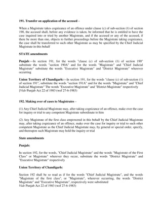 191. Transfer on application of the accused –
When a Magistrate takes cognizance of an offence under clause (c) of sub-section (1) of section
190, the accused shall, before any evidence is taken, be informed that he is entitled to have the
case inquired into or tried by another Magistrate, and if the accused or any of the accused, if
there be more than one, objects to further proceedings before the Magistrate taking cognizance,
the case shall be transferred to such other Magistrate as may be specified by the Chief Judicial
Magistrate in this behalf
STATE amendments
Punjab:—In section 191, for the words "clause (c) of sub-section (1) of section 190"
substitute the words "section 190A" and for the words "Magistrate" and "Chief Judicial
Magistrate" substitute the words "Executive Magistrate" and "District Magistrate" wherever
occurring
Union Territory of Chandigarh:—In section 191, for the words "clause (c) of sub-section (1)
of section 191", substitute the words "section 191A" and for the words "Magistrate" and "Chief
Judicial Magistrate" The words "Executive Magistrate" and "District Magistrate" respectively
[Vide Punjab Act 22 of 1983 (wef 27-6-1983)
192. Making over of cases to Magistrates –
(1) Any Chief Judicial Magistrate may, after taking cognizance of an offence, make over the case
for inquiry or trial to any competent Magistrate subordinate to him
(2) Any Magistrate of the first class empowered in this behalf by the Chief Judicial Magistrate
may, after taking cognizance of an offence, make over the case for inquiry or trial to such other
competent Magistrate as the Chief Judicial Magistrate may, by general or special order, specify,
and thereupon such Magistrate may hold the inquiry or trial
State amendments
Punjab:
In section 192, for the words, "Chief Judicial Magistrate" and the words "Magistrate of the First
Class" or Magistrate" wherever they occur, substitute the words "District Magistrate" and
"Executive Magistrate" respectively
Union Territory of Chandigarh:
Section 192 shall be so read as if for the words "Chief Judicial Magistrate", and the words
"Magistrate of the first class", or "Magistrate", wherever occurring, the words "District
Magistrate" and "Executive Magistrate", respectively were substituted
Vide Punjab Act 22 of 1983 (wef 27-6-1983)
 