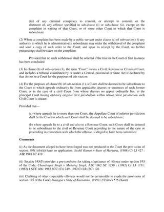(iii) of any criminal conspiracy to commit, or attempt to commit, or the
abetment of, any offence specified in sub-clause (i) or sub-clause (ii), except on the
complaint in writing of that Court, or of some other Court to which that Court is
subordinate
(2) Where a complaint has been made by a public servant under clause (a) of sub-section (1) any
authority to which he is administratively subordinate may order the withdrawal of the complaint
and send a copy of such order to the Court; and upon its receipt by the Court, no further
proceedings shall be taken on the complaint:
Provided that no such withdrawal shall be ordered if the trial in the Court of first instance
has been concluded
(3) In clause (b) of sub-section (1), the term "Court" means a Civil, Revenue or Criminal Court,
and includes a tribunal constituted by or under a Central, provincial or State Act if declared by
that Act to be a Court for the purposes of this section
(4) For the purposes of clause (b) of sub-section (1), a Court shall be deemed to be subordinate to
the Court to which appeals ordinarily lie from appealable decrees or sentences of such former
Court, or in the case of a civil Court from whose decrees no appeal ordinarily lies, to the
principal Court having ordinary original civil jurisdiction within whose local jurisdiction such
Civil Court is situate:
Provided that—
(a) where appeals lie to more than one Court, the Appellate Court of inferior jurisdiction
shall be the Court to which such Court shall be deemed to be subordinate;
(b) where appeals lie to a civil and also to a Revenue Court, such Court shall be deemed
to be subordinate to the civil or Revenue Court according to the nature of the case or
proceeding in connection with which the offence is alleged to have been committed
Comments
(i) As the document alleged to have been forged was not produced in the Court the provisions of
section 195(1)(b)(ii) have no application; Sushil Kumar v State of Haryana, (1988) Cr LJ 427 :
AIR 1988 SC 419
(ii) Section 195(3) provides a pre-condition for taking cognizance of offence under section 193
of the Code; Chandrapal Singh v Maharaj Singh, AIR 1962 SC 1238 : (1982) Cr LJ 1731:
(1982) 1 SCC 466: 1982 SCC (Cr) 249: 1982 Cr LR (SC) 126
(iii) Clubbing of other cognizable offences would not be permissible to evade the provisions of
section 195 of the Code; Barappa v State of Karnataka, (1997) 2 Crimes 575 (Kant)
 