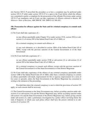 (iii) Section 340 Cr P prescribed the procedure as to how a complaint may be preferred under
section 195 Cr P while under section 195 Cr P it is open to the Court before which the offence
was committed to prefer a complaint for the prosecution of the offender Provisions under section
195 Cr P are mandatory and no Court can take cognizance of offences referred to therein; MS
Ahlawat v State of Haryana, AIR 2000 SC 168: 2000 Cr LJ 388 (SC)
196. Prosecution for offences against the State and for criminal conspiracy to commit such
offence
(1) No Court shall take cognizance of—
(a) any offence punishable under Chapter VI or under section 153A, section 295A or sub-
section (1) of section 505 of the Indian Penal Code (45 of 1860), or
(b) a criminal conspiracy to commit such offence, or
(c) any such abetment, as is described in section 108A of the Indian Penal Code (45 of
1860), except with the previous sanction of the Central Government or of the State
Government
(1A) No Court shall take cognizance of —
(a) any offence punishable under section 153B or sub-section (2) or sub-section (3) of
section 505 of the Indian Penal Code (45 of 1860), or
(b) a criminal conspiracy to commit such offence, except with the previous sanction of
the Central Government or of the State Government or of the District Magistrate
(2) No Court shall take cognizance of the offence of any criminal conspiracy punishable under
section 120B of the Indian Penal Code (45 of 1860), other than a criminal conspiracy to commit
an offence punishable with death, imprisonment for life or rigorous imprisonment for a term of
two years or upwards, unless the State Government or the District Magistrate has consented in
writing to the initiation of the proceeding:
Provided that where the criminal conspiracy is one to which the provisions of section 195
apply, no such consent shall be necessary
(3) The Central Government or the State Government may, before according sanction under sub-
section (1) or sub-section (1A) and the District Magistrate may, before according sanction under
sub-section (1A) and the State Government or the District Magistrate may, before giving consent
under sub-section (2), order a preliminary investigation by a police officer not being below the
rank of Inspector, in which case such police officer shall have the powers referred to in sub-
section (3) of section 155
 