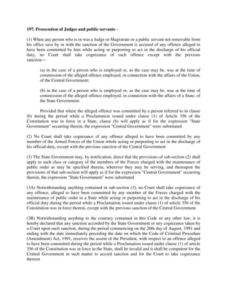 197. Prosecution of Judges and public servants –
(1) When any person who is or was a Judge or Magistrate or a public servant not removable from
his office save by or with the sanction of the Government is accused of any offence alleged to
have been committed by him while acting or purporting to act in the discharge of his official
duty, no Court shall take cognizance of such offence except with the previous
sanction—
(a) in the case of a person who is employed or, as the case may be, was at the time of
commission of the alleged offence employed, in connection with the affairs of the Union,
of the Central Government;
(b) in the case of a person who is employed or, as the case may be, was at the time of
commission of the alleged offence employed, in connection with the affairs of a State, of
the State Government:
Provided that where the alleged offence was committed by a person referred to in clause
(b) during the period while a Proclamation issued under clause (1) of Article 356 of the
Constitution was in force in a State, clause (b) will apply as if for the expression "State
Government" occurring therein, the expression "Central Government" were substituted
(2) No Court shall take cognizance of any offence alleged to have been committed by any
member of the Armed Forces of the Union whole acting or purporting to act in the discharge of
his official duty, except with the previous sanction of the Central Government
(3) The State Government may, by notification, direct that the provisions of sub-section (2) shall
apply to such class or category of the members of the Forces charged with the maintenance of
public order as may be specified therein, wherever they may be serving, and thereupon the
provisions of that sub-section will apply as if for the expression "Central Government" occurring
therein, the expression "State Government" were substituted
(3A) Notwithstanding anything contained in sub-section (3), no Court shall take cognizance of
any offence, alleged to have been committed by any member of the Forces charged with the
maintenance of public order in a State while acting or purporting to act in the discharge of his
official duty during the period while a Proclamation issued under clause (1) of article 356 of the
Constitution was in force therein, except with the previous sanction of the Central Government
(3B) Notwithstanding anything to the contrary contained in this Code or any other law, it is
hereby declared that any sanction accorded by the State Government or any cognizance taken by
a Court upon such sanction, during the period commencing on the 20th day of August, 1991 and
ending with the date immediately preceding the date on which the Code of Criminal Procedure
(Amendment) Act, 1991, receives the assent of the President, with respect to an offence alleged
to have been committed during the period while a Proclamation issued under clause (1) of article
356 of the Constitution was in force in the State, shall be invalid and it shall be competent for the
Central Government in such matter to accord sanction and for the Court to take cognizance
thereon
 