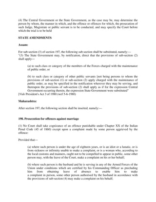 (4) The Central Government or the State Government, as the case may be, may determine the
person by whom, the manner in which, and the offence or offences for which, the prosecution of
such Judge, Magistrate or public servant is to be conducted, and may specify the Court before
which the trial is to be held
STATE AMENDMENTS
Assam:
For sub-section (3) of section 197, the following sub-section shall be substituted, namely:—
"(3) The State Government may, by notification, direct that the provisions of sub-section (2)
shall apply—
(a) to such class or category of the members of the Forces charged with the maintenance
of public order, or
(b) to such class or category of other public servants [not being persons to whom the
provisions of sub-section (1) or sub-section (2) apply charged with the maintenance of
public order, as may be specified in the notification wherever they may be serving, and
thereupon the provisions of sub-section (2) shall apply as if for the expression Central
Government occurring therein, the expression State Government were substituted"
[Vide President's Act 3 of 1980 (wef 5-6-1980)
Maharashtra:
After section 197, the following section shall be inserted, namely:—
198. Prosecution for offences against marriage
(1) No Court shall take cognizance of an offence punishable under Chapter XX of the Indian
Penal Code (45 of 1860) except upon a complaint made by some person aggrieved by the
offence:
Provided that—
(a) where such person is under the age of eighteen years, or is an idiot or a lunatic, or is
from sickness or infirmity unable to make a complaint, or is a woman who, according to
the local customs and manners, ought not to be compelled to appear in public, some other
person may, with the leave of the Court, make a complaint on his or her behalf;
(b) where such person is the husband and he is serving in any of the Armed Forces of the
Union under conditions which are certified by his Commanding Officer as precluding
him from obtaining leave of absence to enable him to make
a complaint in person, some other person authorised by the husband in accordance with
the provisions of sub-section (4) may make a complaint on his behalf;
 
