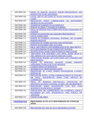SECTION 303 RIGHT OF PERSON AGAINST WHOM PROCEEDINGS ARE
INSTITUTED TO BE DEFENDED
SECTION 304 LEGAL AID TO ACCUSED AT STATE EXPENSE IN CERTAIN
CASES
SECTION 305 PROCEDURE WHEN CORPORATION OR REGISTERED
SOCIETY IS AN ACCUSED
SECTION 306 TENDER OF PARDON TO ACCOMPLICE
SECTION 307 POWER TO DIRECT TENDER OF PARDON
SECTION 308 TRIAL OF PERSON NOT COMPLYING WITH CONDITIONS OF
PARDON
SECTION 309 POWER TO POSTPONE OR ADJOURN PROCEEDINGS
SECTION 310 LOCAL INSPECTION
SECTION 311 POWER TO SUMMON MATERIAL WITNESS, OR EXAMINE
PERSON PRESENT
SECTION 312 EXPENSES OF COMPLAINANTS AND WITNESSES
SECTION 313 POWER TO EXAMINE THE ACCUSED
SECTION 314 ORAL ARGUMENTS AND MEMORANDUM OF ARGUMENTS
SECTION 315 ACCUSED PERSON TO BE COMPETENT WITNESS
SECTION 316 NO INFLUENCE TO BE USED TO INDUCE DISCLOSURE
SECTION 317 PROVISION FOR INQUIRIES AND TRIAL BEING HELD IN
THE ABSENCE OF ACCUSED IN CERTAIN CASES
SECTION 318 PROCEDURE WHERE ACCUSED DOES NOT UNDERSTAND
PROCEEDINGS
SECTION 319 POWER TO PROCEED AGAINST OTHER PERSONS
APPEARING TO BE GUILTY OF OFFENCE
SECTION 320 COMPOUNDING OF OFFENCES
SECTION 321 WITHDRAWAL FROM PROSECUTION
SECTION 322 PROCEDURE IN CASES WHICH MAGISTRATE CANNOT
DISPOSE OF
SECTION 323 PROCEDURE WHEN, AFTER COMMENCEMENT OF INQUIRY
OR TRIAL, MAGISTRATE FINDS CASE SHOULD BE
COMMITTED
SECTION 324 TRIAL OF PERSONS PREVIOUSLY CONVICTED OF
OFFENCES AGAINST COINAGE, STAMP LAW OR PROPERTY
SECTION 325 PROCEDURE WHEN MAGISTRATE CAN NOT PASS
SENTENCE SUFFICIENTLY SEVERE
SECTION 326 CONVICTION OR COMMITMENT ON EVIDENCE PARTLY
RECORDED BY ONE MAGISTRATE AND PARTLY BY
ANOTHER
SECTION 327 COURT TO BE OPEN
CHAPTER XXV PROVISIONS AS TO ACCUSED PERSONS OF UNSOUND
MIND
SECTION 328 PROCEDURE IN CASE OF ACCUSED BEING LUNATIC
 