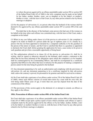 (c) where the person aggrieved by an offence punishable under section 494 or section 495
of the Indian Penal Code (45 of 1860) is the wife, complaint may be made on her behalf
by her father, mother, brother, sister, son or daughter or by her father's or mother's,
brother or sister , with the leave of the Court, by any other person related to her by blood,
marriage or adoption
(2) For the purpose of sub-section (1), no person other than the husband of the woman shall be
deemed to be aggrieved by any offence punishable under section 497 or section 498 of the said
Code:
Provided that in the absence of the husband, some person who had care of the woman on
his behalf at the time when such offence was committed may, with the leave of the Court, make a
complaint on his behalf
(3) When in any case falling under clause (a) of the proviso to sub-section (1), the complaint is
sought to be made on behalf of a person under the age of eighteen years or of a lunatic by a
person who has not been appointed or declared by a competent authority to be the guardian of
the person of the minor or lunatic, and the Court is satisfied that there is a guardian so appointed
or declared, the Court shall, before granting the application for leave, cause notice to be given to
such guardian and give him a reasonable opportunity of being heard
(4) The authorisation referred to in clause (b) of the proviso to sub-section (1), shall be in
writing, shall be signed or otherwise attested by the husband, shall contain a statement to the
effect that he has been informed of the allegations upon which the complaint is to be founded,
shall be countersigned by his Commanding Officer, and shall be accompanied by a certificate
signed by that Officer to the effect that leave of absence for the purpose of making a complaint in
person cannot for the time being be granted to the husband
(5) Any document purporting to be such an authorisation and complying with the provisions of
sub-section (4), and any document purporting to be a certificate required by that sub-section
shall, unless the contrary is proved, be presumed to be genuine and shall be received in evidence
(6) No Court shall take cognizance of an offence under section 376 of the Indian Penal Code (45
of 1860), where such offence consists of sexual inter-course by a man with his own wife, the
wife being under fifteen years of age, if more than one year has elapsed from the date of the
commission of the offence
(7) The provisions of this section apply to the abetment of, or attempt to commit, an offence as
they apply to the offence
198A. Prosecution of offences under section 498A of the Indian Penal Code
No Court shall take cognizance of an offence punishable under section 498A of the Indian Penal
Code (45 of 1860) except upon a police report of facts which constitute such offence or upon a
complaint made by the person aggrieved by the offence or by her father, mother, brother, sister
or by her father's or mother's brother or sister or, with the leave of the Court, by any other person
related to her by blood, marriage or adoption
 