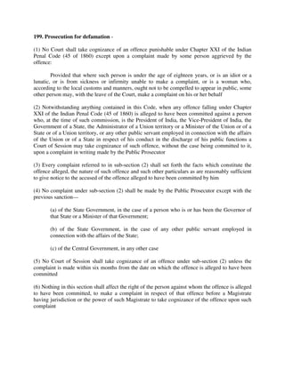 199. Prosecution for defamation -
(1) No Court shall take cognizance of an offence punishable under Chapter XXI of the Indian
Penal Code (45 of 1860) except upon a complaint made by some person aggrieved by the
offence:
Provided that where such person is under the age of eighteen years, or is an idiot or a
lunatic, or is from sickness or infirmity unable to make a complaint, or is a woman who,
according to the local customs and manners, ought not to be compelled to appear in public, some
other person may, with the leave of the Court, make a complaint on his or her behalf
(2) Notwithstanding anything contained in this Code, when any offence falling under Chapter
XXI of the Indian Penal Code (45 of 1860) is alleged to have been committed against a person
who, at the time of such commission, is the President of India, the Vice-President of India, the
Government of a State, the Administrator of a Union territory or a Minister of the Union or of a
State or of a Union territory, or any other public servant employed in connection with the affairs
of the Union or of a State in respect of his conduct in the discharge of his public functions a
Court of Session may take cognizance of such offence, without the case being committed to it,
upon a complaint in writing made by the Public Prosecutor
(3) Every complaint referred to in sub-section (2) shall set forth the facts which constitute the
offence alleged, the nature of such offence and such other particulars as are reasonably sufficient
to give notice to the accused of the offence alleged to have been committed by him
(4) No complaint under sub-section (2) shall be made by the Public Prosecutor except with the
previous sanction—
(a) of the State Government, in the case of a person who is or has been the Governor of
that State or a Minister of that Government;
(b) of the State Government, in the case of any other public servant employed in
connection with the affairs of the State;
(c) of the Central Government, in any other case
(5) No Court of Session shall take cognizance of an offence under sub-section (2) unless the
complaint is made within six months from the date on which the offence is alleged to have been
committed
(6) Nothing in this section shall affect the right of the person against whom the offence is alleged
to have been committed, to make a complaint in respect of that offence before a Magistrate
having jurisdiction or the power of such Magistrate to take cognizance of the offence upon such
complaint
 
