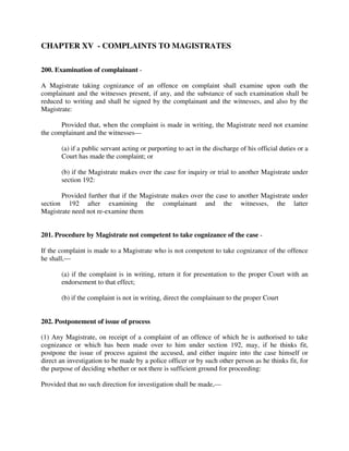 CHAPTER XV - COMPLAINTS TO MAGISTRATES
200. Examination of complainant -
A Magistrate taking cognizance of an offence on complaint shall examine upon oath the
complainant and the witnesses present, if any, and the substance of such examination shall be
reduced to writing and shall be signed by the complainant and the witnesses, and also by the
Magistrate:
Provided that, when the complaint is made in writing, the Magistrate need not examine
the complainant and the witnesses—
(a) if a public servant acting or purporting to act in the discharge of his official duties or a
Court has made the complaint; or
(b) if the Magistrate makes over the case for inquiry or trial to another Magistrate under
section 192:
Provided further that if the Magistrate makes over the case to another Magistrate under
section 192 after examining the complainant and the witnesses, the latter
Magistrate need not re-examine them
201. Procedure by Magistrate not competent to take cognizance of the case -
If the complaint is made to a Magistrate who is not competent to take cognizance of the offence
he shall,—
(a) if the complaint is in writing, return it for presentation to the proper Court with an
endorsement to that effect;
(b) if the complaint is not in writing, direct the complainant to the proper Court
202. Postponement of issue of process
(1) Any Magistrate, on receipt of a complaint of an offence of which he is authorised to take
cognizance or which has been made over to him under section 192, may, if he thinks fit,
postpone the issue of process against the accused, and either inquire into the case himself or
direct an investigation to be made by a police officer or by such other person as he thinks fit, for
the purpose of deciding whether or not there is sufficient ground for proceeding:
Provided that no such direction for investigation shall be made,—
 