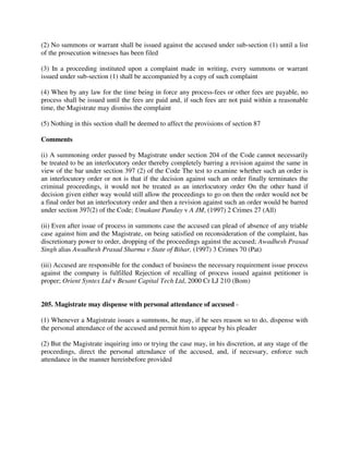 (2) No summons or warrant shall be issued against the accused under sub-section (1) until a list
of the prosecution witnesses has been filed
(3) In a proceeding instituted upon a complaint made in writing, every summons or warrant
issued under sub-section (1) shall be accompanied by a copy of such complaint
(4) When by any law for the time being in force any process-fees or other fees are payable, no
process shall be issued until the fees are paid and, if such fees are not paid within a reasonable
time, the Magistrate may dismiss the complaint
(5) Nothing in this section shall be deemed to affect the provisions of section 87
Comments
(i) A summoning order passed by Magistrate under section 204 of the Code cannot necessarily
be treated to be an interlocutory order thereby completely barring a revision against the same in
view of the bar under section 397 (2) of the Code The test to examine whether such an order is
an interlocutory order or not is that if the decision against such an order finally terminates the
criminal proceedings, it would not be treated as an interlocutory order On the other hand if
decision given either way would still allow the proceedings to go on then the order would not be
a final order but an interlocutory order and then a revision against such an order would be barred
under section 397(2) of the Code; Umakant Panday v A JM, (1997) 2 Crimes 27 (All)
(ii) Even after issue of process in summons case the accused can plead of absence of any triable
case against him and the Magistrate, on being satisfied on reconsideration of the complaint, has
discretionary power to order, dropping of the proceedings against the accused; Awadhesh Prasad
Singh alias Awadhesh Prasad Sharma v State of Bihar, (1997) 3 Crimes 70 (Pat)
(iii) Accused are responsible for the conduct of business the necessary requirement issue process
against the company is fulfilled Rejection of recalling of process issued against petitioner is
proper; Orient Syntex Ltd v Besant Capital Tech Ltd, 2000 Cr LJ 210 (Bom)
205. Magistrate may dispense with personal attendance of accused -
(1) Whenever a Magistrate issues a summons, he may, if he sees reason so to do, dispense with
the personal attendance of the accused and permit him to appear by his pleader
(2) But the Magistrate inquiring into or trying the case may, in his discretion, at any stage of the
proceedings, direct the personal attendance of the accused, and, if necessary, enforce such
attendance in the manner hereinbefore provided
 