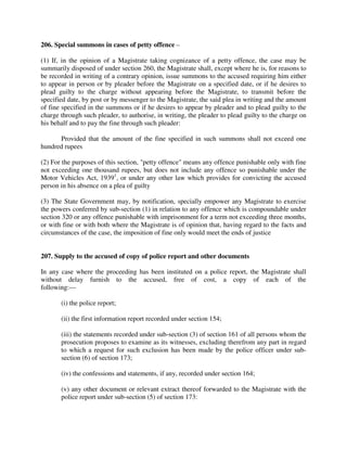 206. Special summons in cases of petty offence –
(1) If, in the opinion of a Magistrate taking cognizance of a petty offence, the case may be
summarily disposed of under section 260, the Magistrate shall, except where he is, for reasons to
be recorded in writing of a contrary opinion, issue summons to the accused requiring him either
to appear in person or by pleader before the Magistrate on a specified date, or if he desires to
plead guilty to the charge without appearing before the Magistrate, to transmit before the
specified date, by post or by messenger to the Magistrate, the said plea in writing and the amount
of fine specified in the summons or if he desires to appear by pleader and to plead guilty to the
charge through such pleader, to authorise, in writing, the pleader to plead guilty to the charge on
his behalf and to pay the fine through such pleader:
Provided that the amount of the fine specified in such summons shall not exceed one
hundred rupees
(2) For the purposes of this section, "petty offence" means any offence punishable only with fine
not exceeding one thousand rupees, but does not include any offence so punishable under the
Motor Vehicles Act, 19391
, or under any other law which provides for convicting the accused
person in his absence on a plea of guilty
(3) The State Government may, by notification, specially empower any Magistrate to exercise
the powers conferred by sub-section (1) in relation to any offence which is compoundable under
section 320 or any offence punishable with imprisonment for a term not exceeding three months,
or with fine or with both where the Magistrate is of opinion that, having regard to the facts and
circumstances of the case, the imposition of fine only would meet the ends of justice
207. Supply to the accused of copy of police report and other documents
In any case where the proceeding has been instituted on a police report, the Magistrate shall
without delay furnish to the accused, free of cost, a copy of each of the
following:—
(i) the police report;
(ii) the first information report recorded under section 154;
(iii) the statements recorded under sub-section (3) of section 161 of all persons whom the
prosecution proposes to examine as its witnesses, excluding therefrom any part in regard
to which a request for such exclusion has been made by the police officer under sub-
section (6) of section 173;
(iv) the confessions and statements, if any, recorded under section 164;
(v) any other document or relevant extract thereof forwarded to the Magistrate with the
police report under sub-section (5) of section 173:
 