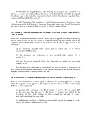 Provided that the Magistrate may, after perusing any such part of a statement as is
referred to in clause (iii) and considering the reasons given by the police officer for the request,
direct that a copy of that part of the statement or of such portion thereof as the Magistrate thinks
proper, shall be furnished to the accused:
Provided further that if the Magistrate is satisfied that any document referred to in clause
(v) is voluminous, he shall, instead of furnishing the accused with a copy thereof, direct that he
will only be allowed to inspect it either personally or through pleader in Court
208. Supply of copies of statements and documents to accused in other cases triable by
Court of Session -
Where, in a case instituted otherwise than on a police report, it appears to the Magistrate issuing
process under section 204 that the offence is triable exclusively by the Court of Session, the
Magistrate shall without delay furnish to the accused, free of cost, a copy of each of the
following:—
(i) the statements recorded under section 200 or section 202, or all persons
examined by the Magistrate;
(ii) the statements and confessions, if any, recorded under section 161 or
section 164;
(iii) any documents produced before the Magistrate on which the prosecution
proposes to rely:
Provided that if the Magistrate is satisfied that any such document is voluminous, he
shall, instead of furnishing the accused with a copy thereof, direct that he will only be allowed to
inspect it either personally or through pleader in Court
209. Commitment of case to Court of Session when offence is triable exclusively by it -
When in a case instituted on a police report or otherwise, the accused appears or is brought
before the Magistrate and it appears to the Magistrate that the offence is triable exclusively by
the Court of Session, he shall—
(a) commit, after complying with the provisions of section 207 or section 208,
as the case may be, the case to the Court of Session, and subject to the
provisions of this Code relating to bail, remand the accused to custody
until such commitment has been made;
(b) subject to the provisions of this Code relating to bail, remand the accused to custody
during, and until the conclusion of, the trial;
 
