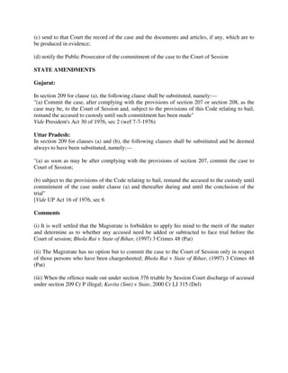 (c) send to that Court the record of the case and the documents and articles, if any, which are to
be produced in evidence;
(d) notify the Public Prosecutor of the commitment of the case to the Court of Session
STATE AMENDMENTS
Gujarat:
In section 209 for clause (a), the following clause shall be substituted, namely:—
"(a) Commit the case, after complying with the provisions of section 207 or section 208, as the
case may be, to the Court of Session and, subject to the provisions of this Code relating to bail,
remand the accused to custody until such commitment has been made"
Vide President's Act 30 of 1976, sec 2 (wef 7-7-1976)
Uttar Pradesh:
In section 209 for clauses (a) and (b), the following clauses shall be substituted and be deemed
always to have been substituted, namely:—
"(a) as soon as may be after complying with the provisions of section 207, commit the case to
Court of Session;
(b) subject to the provisions of the Code relating to bail, remand the accused to the custody until
commitment of the case under clause (a) and thereafter during and until the conclusion of the
trial"
[Vide UP Act 16 of 1976, sec 6
Comments
(i) It is well settled that the Magistrate is forbidden to apply his mind to the merit of the matter
and determine as to whether any accused need be added or subtracted to face trial before the
Court of session; Bhola Rai v State of Bihar, (1997) 3 Crimes 48 (Pat)
(ii) The Magistrate has no option but to commit the case to the Court of Session only in respect
of those persons who have been chargesheeted; Bhola Rai v State of Bihar, (1997) 3 Crimes 48
(Pat)
(iii) When the offence made out under section 376 triable by Session Court discharge of accused
under section 209 Cr P illegal; Kavita (Smt) v State, 2000 Cr LJ 315 (Del)
 