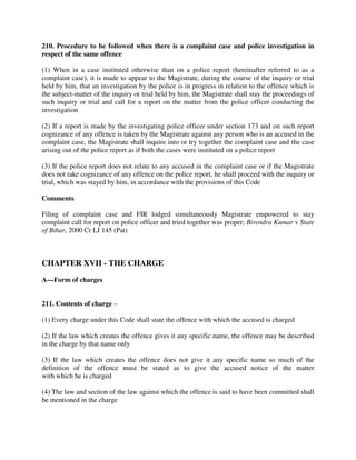 210. Procedure to be followed when there is a complaint case and police investigation in
respect of the same offence
(1) When in a case instituted otherwise than on a police report (hereinafter referred to as a
complaint case), it is made to appear to the Magistrate, during the course of the inquiry or trial
held by him, that an investigation by the police is in progress in relation to the offence which is
the subject-matter of the inquiry or trial held by him, the Magistrate shall stay the proceedings of
such inquiry or trial and call for a report on the matter from the police officer conducting the
investigation
(2) If a report is made by the investigating police officer under section 173 and on such report
cognizance of any offence is taken by the Magistrate against any person who is an accused in the
complaint case, the Magistrate shall inquire into or try together the complaint case and the case
arising out of the police report as if both the cases were instituted on a police report
(3) If the police report does not relate to any accused in the complaint case or if the Magistrate
does not take cognizance of any offence on the police report, he shall proceed with the inquiry or
trial, which was stayed by him, in accordance with the provisions of this Code
Comments
Filing of complaint case and FIR lodged simultaneously Magistrate empowered to stay
complaint call for report on police officer and tried together was proper; Birendra Kumar v State
of Bihar, 2000 Cr LJ 145 (Pat)
CHAPTER XVII - THE CHARGE
A—Form of charges
211. Contents of charge –
(1) Every charge under this Code shall state the offence with which the accused is charged
(2) If the law which creates the offence gives it any specific name, the offence may be described
in the charge by that name only
(3) If the law which creates the offence does not give it any specific name so much of the
definition of the offence must be stated as to give the accused notice of the matter
with which he is charged
(4) The law and section of the law against which the offence is said to have been committed shall
be mentioned in the charge
 