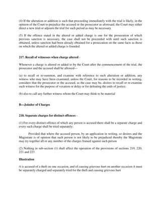 (4) If the alteration or addition is such that proceeding immediately with the trial is likely, in the
opinion of the Court to prejudice the accused or the prosecutor as aforesaid, the Court may either
direct a new trial or adjourn the trial for such period as may be necessary
(5) If the offence stated in the altered or added charge is one for the prosecution of which
previous sanction is necessary, the case shall not be proceeded with until such sanction is
obtained, unless sanction had been already obtained for a prosecution on the same facts as those
on which the altered or added charge is founded
217. Recall of witnesses when charge altered -
Whenever a charge is altered or added to by the Court after the commencement of the trial, the
prosecutor and the accused shall be allowed—
(a) to recall or re-summon, and examine with reference to such alteration or addition, any
witness who may have been examined, unless the Court, for reasons to be recorded in writing,
considers that the prosecutor or the accused, as the case may be, desires to recall or re-examine
such witness for the purpose of vexation or delay or for defeating the ends of justice;
(b) also to call any further witness whom the Court may think to be material
B—Joinder of Charges
218. Separate charges for distinct offences -
(1) For every distinct offence of which any person is accused there shall be a separate charge and
every such charge shall be tried separately:
Provided that where the accused person, by an application in writing, so desires and the
Magistrate is of opinion that such person is not likely to be prejudiced thereby the Magistrate
may try together all or any number of the charges framed against such person
(2) Nothing in sub-section (1) shall affect the operation of the provisions of sections 219, 220,
221 and 223
Illustration
A is accused of a theft on one occasion, and of causing grievous hurt on another occasion A must
be separately charged and separately tried for the theft and causing grievous hurt
 