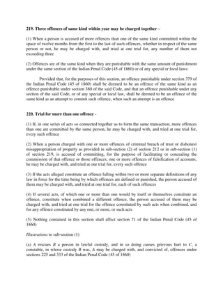 219. Three offences of same kind within year may be charged together –
(1) When a person is accused of more offences than one of the same kind committed within the
space of twelve months from the first to the last of such offences, whether in respect of the same
person or not, he may be charged with, and tried at one trial for, any number of them not
exceeding three
(2) Offences are of the same kind when they are punishable with the same amount of punishment
under the same section of the Indian Penal Code (45 of 1860) or of any special or local laws:
Provided that, for the purposes of this section, an offence punishable under section 379 of
the Indian Penal Code (45 of 1860) shall be deemed to be an offence of the same kind as an
offence punishable under section 380 of the said Code, and that an offence punishable under any
section of the said Code, or of any special or local law, shall be deemed to be an offence of the
same kind as an attempt to commit such offence, when such an attempt is an offence
220. Trial for more than one offence -
(1) If, in one series of acts so connected together as to form the same transaction, more offences
than one are committed by the same person, he may be charged with, and tried at one trial for,
every such offence
(2) When a person charged with one or more offences of criminal breach of trust or dishonest
misappropriation of property as provided in sub-section (2) of section 212 or in sub-section (1)
of section 219, is accused of committing, for the purpose of facilitating or concealing the
commission of that offence or those offences, one or more offences of falsification of accounts,
he may be charged with, and tried at one trial for, every such offence
(3) If the acts alleged constitute an offence falling within two or more separate definitions of any
law in force for the time being by which offences are defined or punished, the person accused of
them may be charged with, and tried at one trial for, each of such offences
(4) If several acts, of which one or more than one would by itself or themselves constitute an
offence, constitute when combined a different offence, the person accused of them may be
charged with, and tried at one trial for the offence constituted by such acts when combined, and
for any offence constituted by any one, or more, or such acts
(5) Nothing contained in this section shall affect section 71 of the Indian Penal Code (45 of
1860)
Illustrations to sub-section (1)
(a) A rescues B a person in lawful custody, and in so doing causes grievous hurt to C, a
constable, in whose custody B was, A may be charged with, and convicted of, offences under
sections 225 and 333 of the Indian Penal Code (45 of 1860)
 